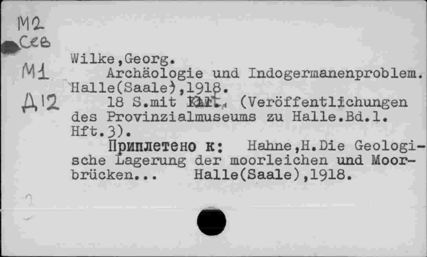 ﻿MO.
Wilke,Georg.
iMi Archäologie und Indogermanenproblem. 'Hal le (Saale), 1918.
A'2. .	18 S.mit Bit« (Veröffentlichungen
des Provinzіalmuseums zu Halle.Bd.l. Hft.3).
Приплетено к: Hahne,H.Die Geologische Lagerung der moorleichen und Moorbrücken. . .	Halle(Saale),1918.